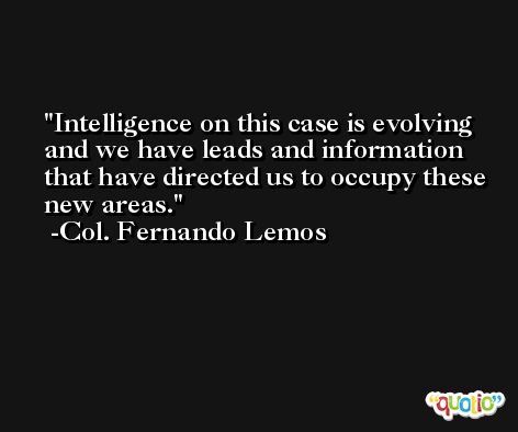 Intelligence on this case is evolving and we have leads and information that have directed us to occupy these new areas. -Col. Fernando Lemos