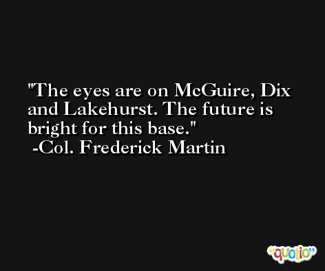 The eyes are on McGuire, Dix and Lakehurst. The future is bright for this base. -Col. Frederick Martin