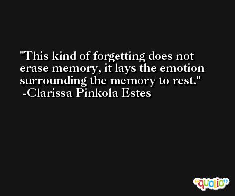 This kind of forgetting does not erase memory, it lays the emotion surrounding the memory to rest. -Clarissa Pinkola Estes