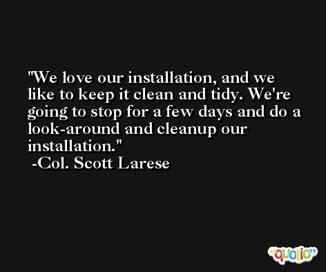 We love our installation, and we like to keep it clean and tidy. We're going to stop for a few days and do a look-around and cleanup our installation. -Col. Scott Larese