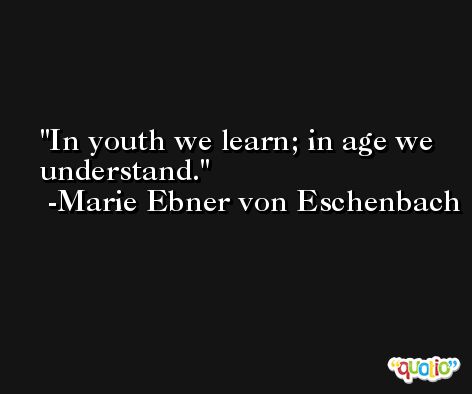 In youth we learn; in age we understand. -Marie Ebner von Eschenbach