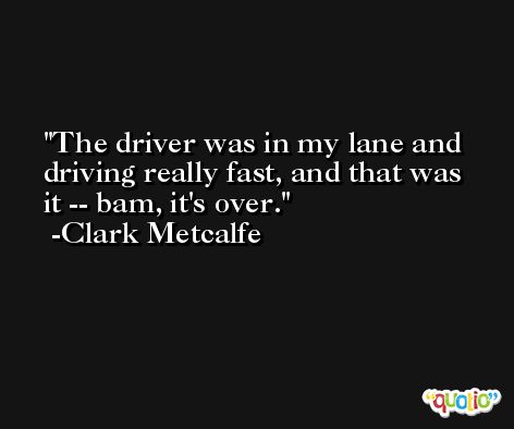 The driver was in my lane and driving really fast, and that was it -- bam, it's over. -Clark Metcalfe
