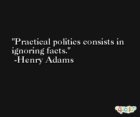 Practical politics consists in ignoring facts. -Henry Adams