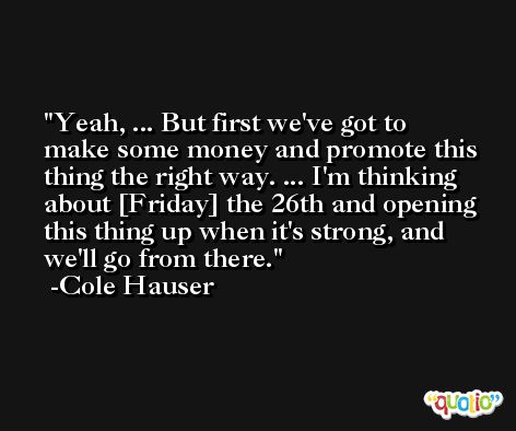 Yeah, ... But first we've got to make some money and promote this thing the right way. ... I'm thinking about [Friday] the 26th and opening this thing up when it's strong, and we'll go from there. -Cole Hauser