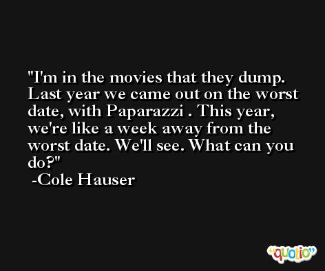 I'm in the movies that they dump. Last year we came out on the worst date, with Paparazzi . This year, we're like a week away from the worst date. We'll see. What can you do? -Cole Hauser