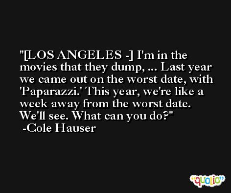[LOS ANGELES -] I'm in the movies that they dump, ... Last year we came out on the worst date, with 'Paparazzi.' This year, we're like a week away from the worst date. We'll see. What can you do? -Cole Hauser