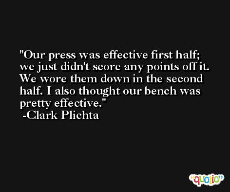 Our press was effective first half; we just didn't score any points off it. We wore them down in the second half. I also thought our bench was pretty effective. -Clark Plichta