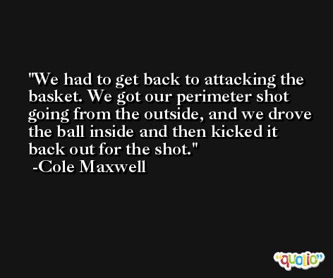 We had to get back to attacking the basket. We got our perimeter shot going from the outside, and we drove the ball inside and then kicked it back out for the shot. -Cole Maxwell