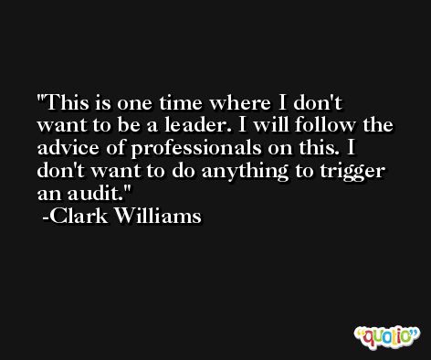 This is one time where I don't want to be a leader. I will follow the advice of professionals on this. I don't want to do anything to trigger an audit. -Clark Williams