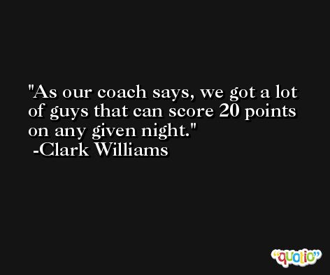 As our coach says, we got a lot of guys that can score 20 points on any given night. -Clark Williams