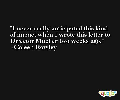 I never really anticipated this kind of impact when I wrote this letter to Director Mueller two weeks ago. -Coleen Rowley