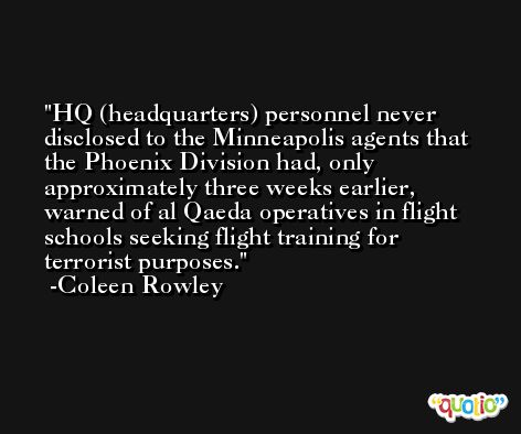 HQ (headquarters) personnel never disclosed to the Minneapolis agents that the Phoenix Division had, only approximately three weeks earlier, warned of al Qaeda operatives in flight schools seeking flight training for terrorist purposes. -Coleen Rowley