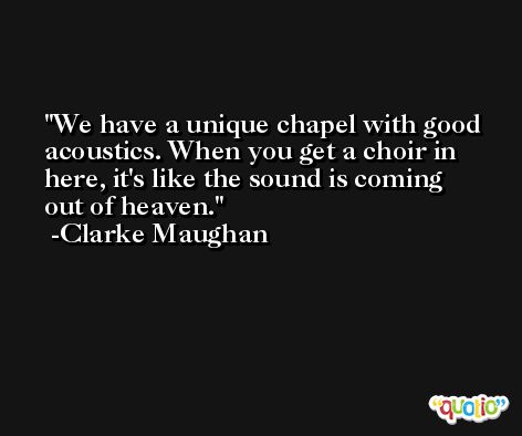 We have a unique chapel with good acoustics. When you get a choir in here, it's like the sound is coming out of heaven. -Clarke Maughan