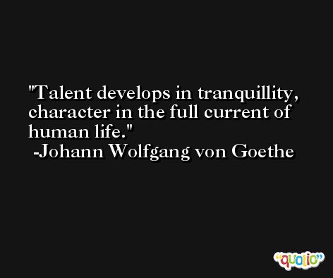 Talent develops in tranquillity, character in the full current of human life. -Johann Wolfgang von Goethe