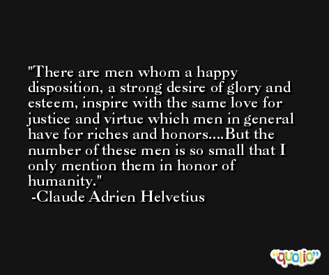 There are men whom a happy disposition, a strong desire of glory and esteem, inspire with the same love for justice and virtue which men in general have for riches and honors....But the number of these men is so small that I only mention them in honor of humanity. -Claude Adrien Helvetius