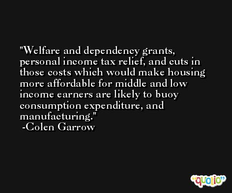 Welfare and dependency grants, personal income tax relief, and cuts in those costs which would make housing more affordable for middle and low income earners are likely to buoy consumption expenditure, and manufacturing. -Colen Garrow
