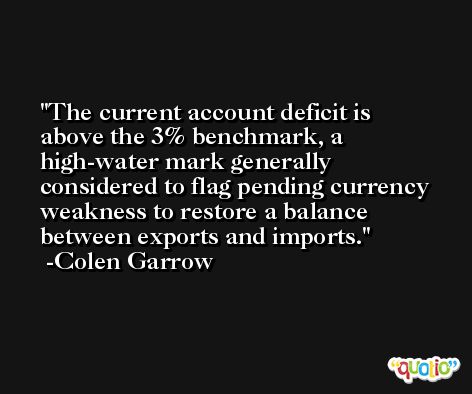 The current account deficit is above the 3% benchmark, a high-water mark generally considered to flag pending currency weakness to restore a balance between exports and imports. -Colen Garrow