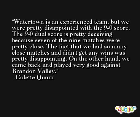 Watertown is an experienced team, but we were pretty disappointed with the 9-0 score. The 9-0 dual score is pretty deceiving because seven of the nine matches were pretty close. The fact that we had so many close matches and didn't get any wins was pretty disappointing. On the other hand, we came back and played very good against Brandon Valley. -Colette Quam