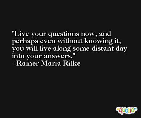 Live your questions now, and perhaps even without knowing it, you will live along some distant day into your answers. -Rainer Maria Rilke
