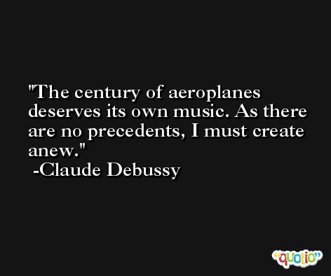 The century of aeroplanes deserves its own music. As there are no precedents, I must create anew. -Claude Debussy