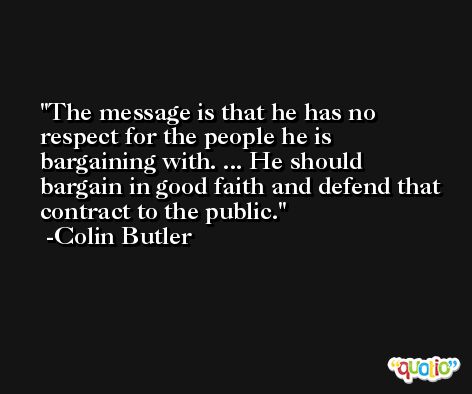 The message is that he has no respect for the people he is bargaining with. ... He should bargain in good faith and defend that contract to the public. -Colin Butler