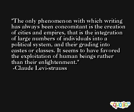 The only phenomenon with which writing has always been concomitant is the creation of cities and empires, that is the integration of large numbers of individuals into a political system, and their grading into castes or classes. It seems to have favored the exploitation of human beings rather than their enlightenment. -Claude Levi-strauss
