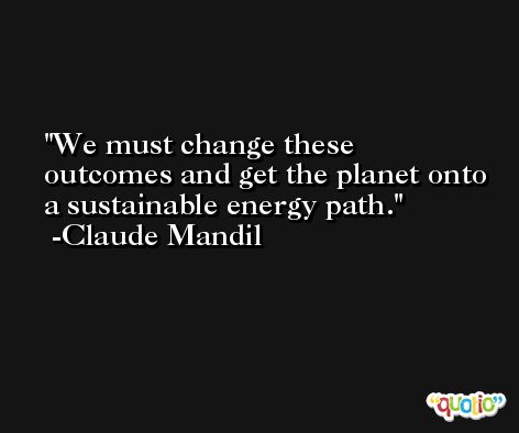 We must change these outcomes and get the planet onto a sustainable energy path. -Claude Mandil
