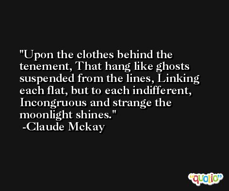 Upon the clothes behind the tenement, That hang like ghosts suspended from the lines, Linking each flat, but to each indifferent, Incongruous and strange the moonlight shines. -Claude Mckay