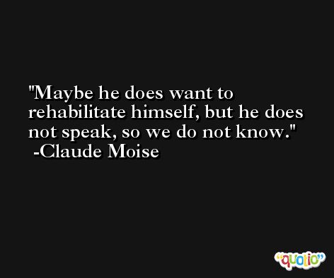 Maybe he does want to rehabilitate himself, but he does not speak, so we do not know. -Claude Moise