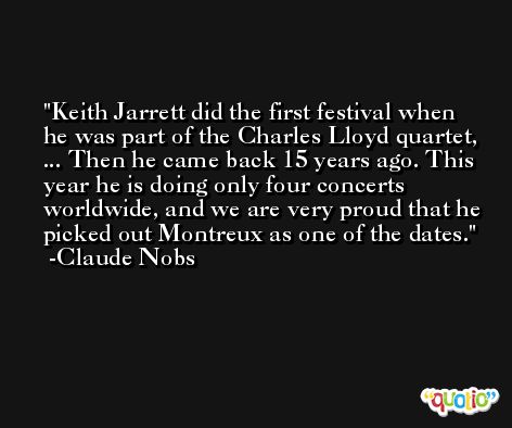 Keith Jarrett did the first festival when he was part of the Charles Lloyd quartet, ... Then he came back 15 years ago. This year he is doing only four concerts worldwide, and we are very proud that he picked out Montreux as one of the dates. -Claude Nobs