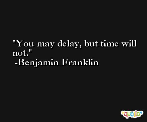 You may delay, but time will not. -Benjamin Franklin