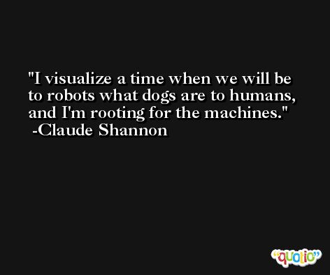 I visualize a time when we will be to robots what dogs are to humans, and I'm rooting for the machines. -Claude Shannon
