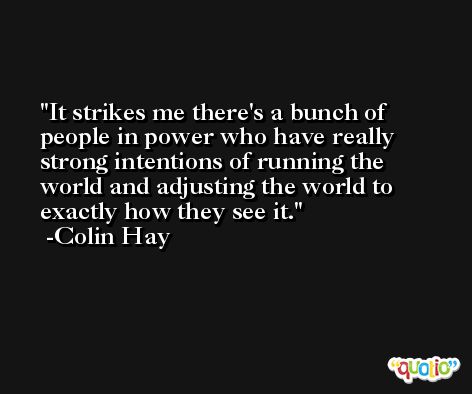 It strikes me there's a bunch of people in power who have really strong intentions of running the world and adjusting the world to exactly how they see it. -Colin Hay