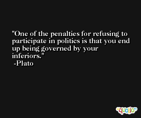 One of the penalties for refusing to participate in politics is that you end up being governed by your inferiors. -Plato