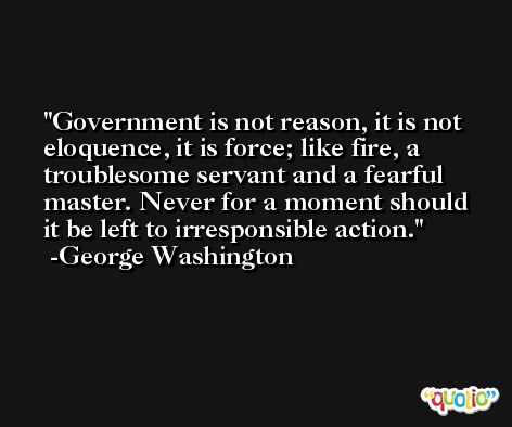 Government is not reason, it is not eloquence, it is force; like fire, a troublesome servant and a fearful master. Never for a moment should it be left to irresponsible action. -George Washington