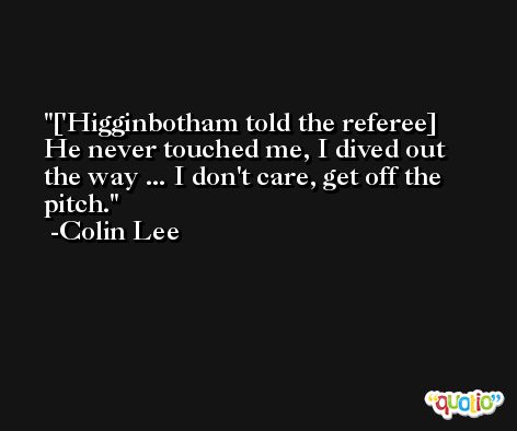 ['Higginbotham told the referee] He never touched me, I dived out the way ... I don't care, get off the pitch. -Colin Lee