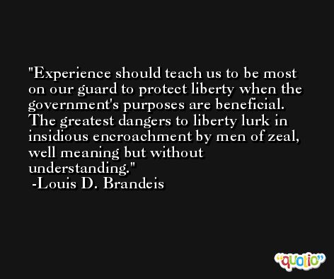 Experience should teach us to be most on our guard to protect liberty when the government's purposes are beneficial. The greatest dangers to liberty lurk in insidious encroachment by men of zeal, well meaning but without understanding. -Louis D. Brandeis