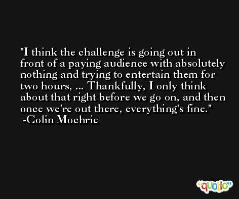 I think the challenge is going out in front of a paying audience with absolutely nothing and trying to entertain them for two hours, ... Thankfully, I only think about that right before we go on, and then once we're out there, everything's fine. -Colin Mochrie