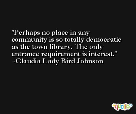 Perhaps no place in any community is so totally democratic as the town library. The only entrance requirement is interest. -Claudia Lady Bird Johnson