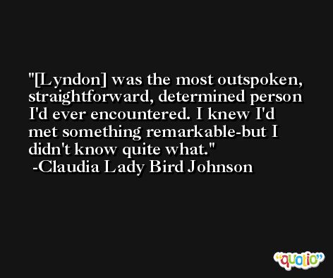 [Lyndon] was the most outspoken, straightforward, determined person I'd ever encountered. I knew I'd met something remarkable-but I didn't know quite what. -Claudia Lady Bird Johnson