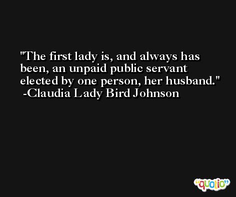 The first lady is, and always has been, an unpaid public servant elected by one person, her husband. -Claudia Lady Bird Johnson