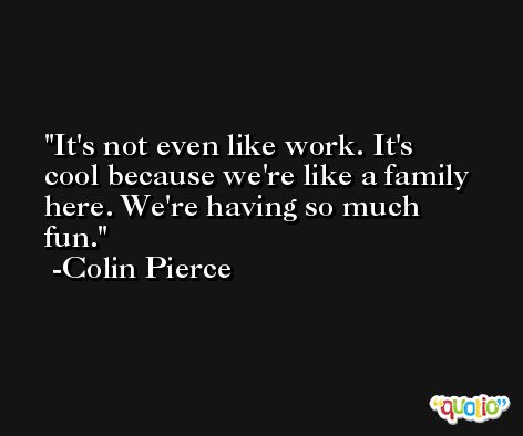 It's not even like work. It's cool because we're like a family here. We're having so much fun. -Colin Pierce