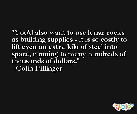 You'd also want to use lunar rocks as building supplies - it is so costly to lift even an extra kilo of steel into space, running to many hundreds of thousands of dollars. -Colin Pillinger