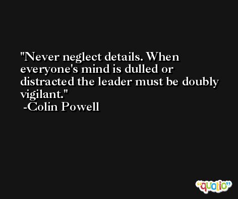 Never neglect details. When everyone's mind is dulled or distracted the leader must be doubly vigilant. -Colin Powell