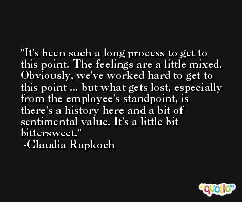 It's been such a long process to get to this point. The feelings are a little mixed. Obviously, we've worked hard to get to this point ... but what gets lost, especially from the employee's standpoint, is there's a history here and a bit of sentimental value. It's a little bit bittersweet. -Claudia Rapkoch