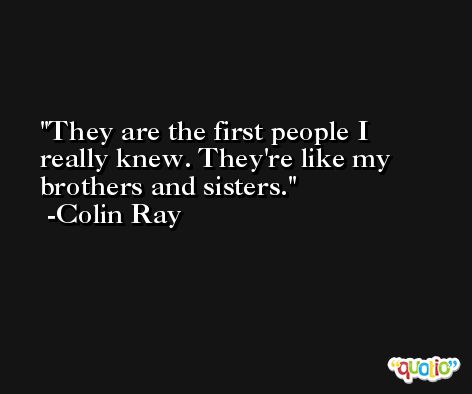 They are the first people I really knew. They're like my brothers and sisters. -Colin Ray
