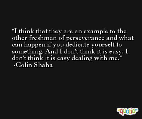 I think that they are an example to the other freshman of perseverance and what can happen if you dedicate yourself to something. And I don't think it is easy. I don't think it is easy dealing with me. -Colin Shaha