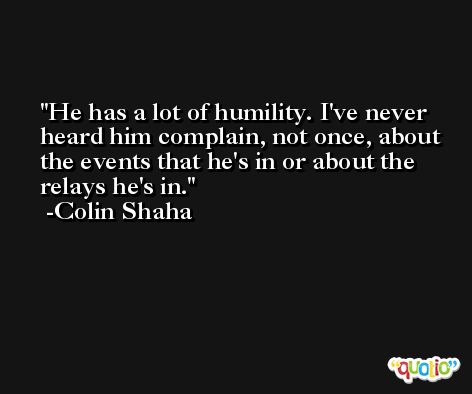He has a lot of humility. I've never heard him complain, not once, about the events that he's in or about the relays he's in. -Colin Shaha