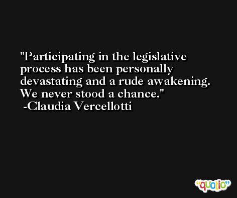 Participating in the legislative process has been personally devastating and a rude awakening. We never stood a chance. -Claudia Vercellotti