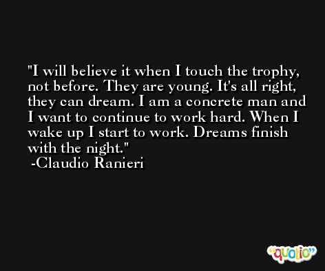 I will believe it when I touch the trophy, not before. They are young. It's all right, they can dream. I am a concrete man and I want to continue to work hard. When I wake up I start to work. Dreams finish with the night. -Claudio Ranieri